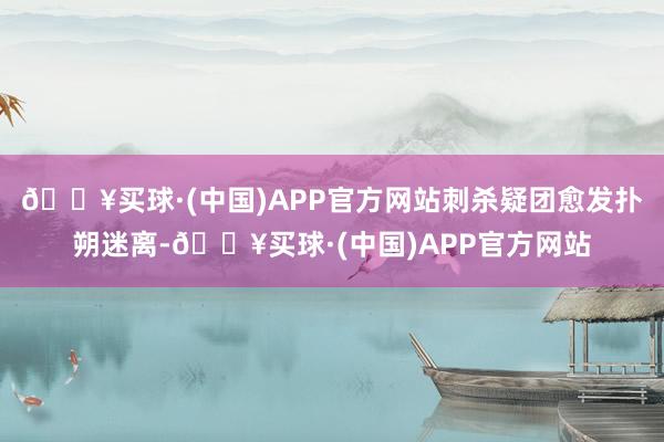 🔥买球·(中国)APP官方网站刺杀疑团愈发扑朔迷离-🔥买球·(中国)APP官方网站