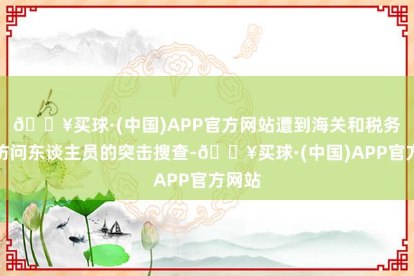 🔥买球·(中国)APP官方网站遭到海关和税务部门访问东谈主员的突击搜查-🔥买球·(中国)APP官方网站