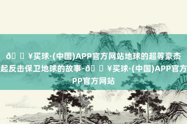 🔥买球·(中国)APP官方网站地球的超等豪杰们奋起反击保卫地球的故事-🔥买球·(中国)APP官方网站