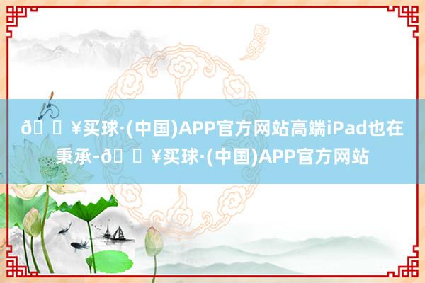 🔥买球·(中国)APP官方网站高端iPad也在秉承-🔥买球·(中国)APP官方网站