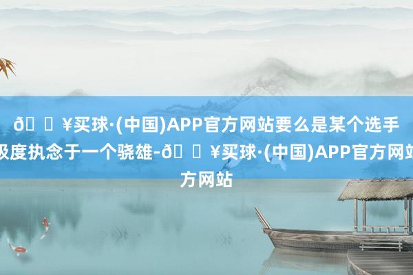 🔥买球·(中国)APP官方网站要么是某个选手极度执念于一个骁雄-🔥买球·(中国)APP官方网站