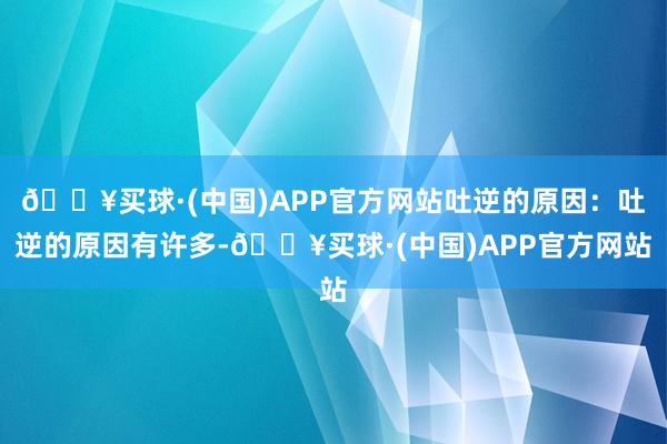 🔥买球·(中国)APP官方网站吐逆的原因：吐逆的原因有许多-🔥买球·(中国)APP官方网站