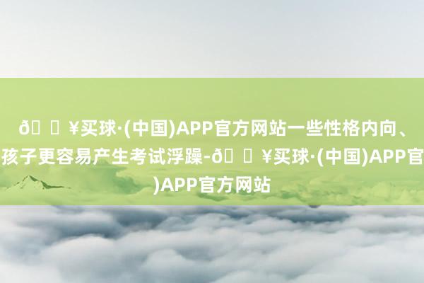 🔥买球·(中国)APP官方网站一些性格内向、敏锐的孩子更容易产生考试浮躁-🔥买球·(中国)APP官方网站