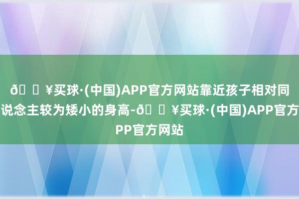 🔥买球·(中国)APP官方网站靠近孩子相对同龄东说念主较为矮小的身高-🔥买球·(中国)APP官方网站