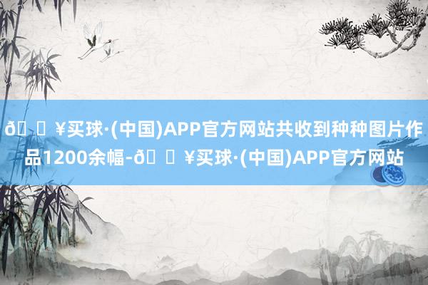 🔥买球·(中国)APP官方网站共收到种种图片作品1200余幅-🔥买球·(中国)APP官方网站