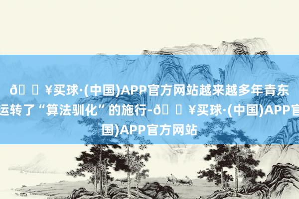 🔥买球·(中国)APP官方网站越来越多年青东说念主运转了“算法驯化”的施行-🔥买球·(中国)APP官方网站