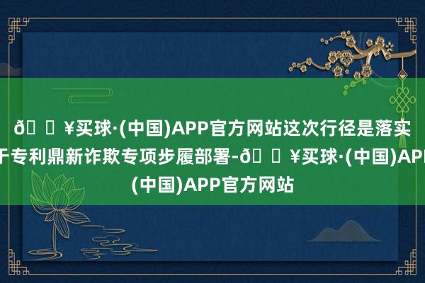 🔥买球·(中国)APP官方网站这次行径是落实国务院对于专利鼎新诈欺专项步履部署-🔥买球·(中国)APP官方网站