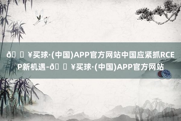 🔥买球·(中国)APP官方网站中国应紧抓RCEP新机遇-🔥买球·(中国)APP官方网站