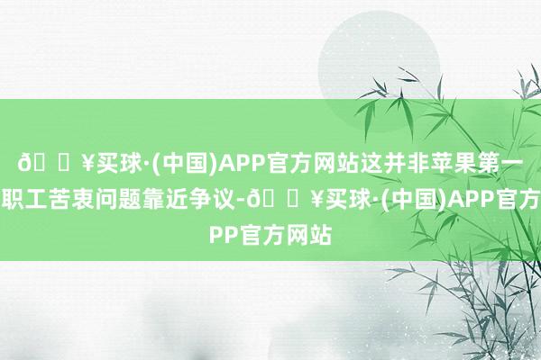 🔥买球·(中国)APP官方网站这并非苹果第一次因职工苦衷问题靠近争议-🔥买球·(中国)APP官方网站