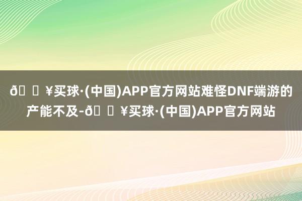 🔥买球·(中国)APP官方网站难怪DNF端游的产能不及-🔥买球·(中国)APP官方网站