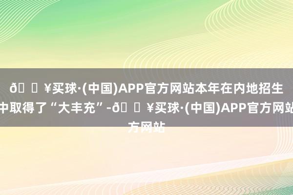 🔥买球·(中国)APP官方网站本年在内地招生中取得了“大丰充”-🔥买球·(中国)APP官方网站