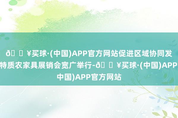 🔥买球·(中国)APP官方网站促进区域协同发展”区域特质农家具展销会宽广举行-🔥买球·(中国)APP官方网站