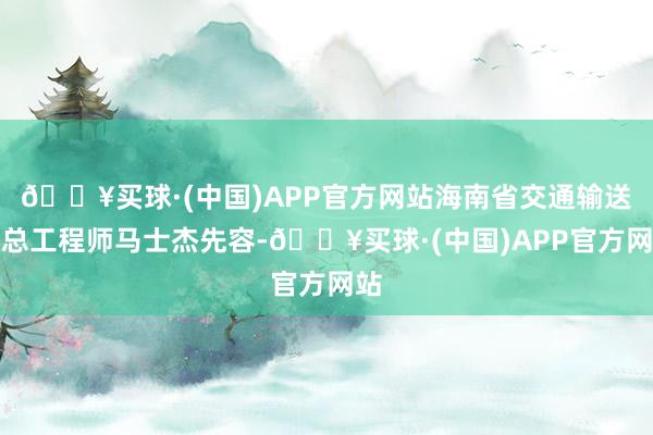 🔥买球·(中国)APP官方网站海南省交通输送厅总工程师马士杰先容-🔥买球·(中国)APP官方网站