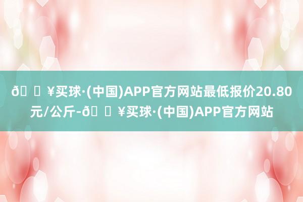 🔥买球·(中国)APP官方网站最低报价20.80元/公斤-🔥买球·(中国)APP官方网站