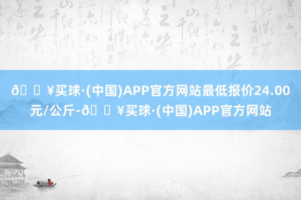 🔥买球·(中国)APP官方网站最低报价24.00元/公斤-🔥买球·(中国)APP官方网站