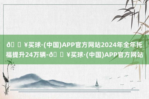 🔥买球·(中国)APP官方网站2024年全年托福提升24万辆-🔥买球·(中国)APP官方网站