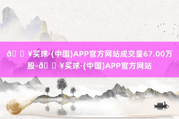 🔥买球·(中国)APP官方网站成交量67.00万股-🔥买球·(中国)APP官方网站