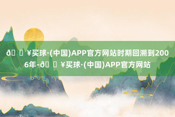 🔥买球·(中国)APP官方网站时期回溯到2006年-🔥买球·(中国)APP官方网站