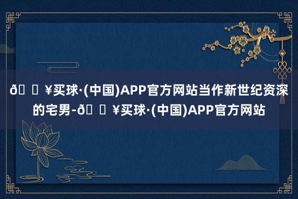 🔥买球·(中国)APP官方网站当作新世纪资深的宅男-🔥买球·(中国)APP官方网站