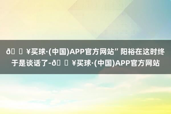 🔥买球·(中国)APP官方网站”阳裕在这时终于是谈话了-🔥买球·(中国)APP官方网站