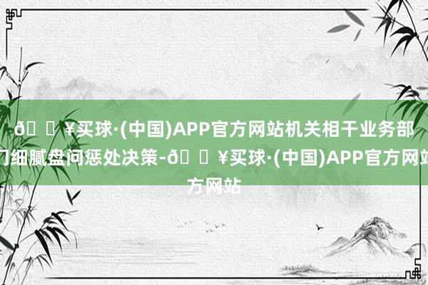 🔥买球·(中国)APP官方网站机关相干业务部门细腻盘问惩处决策-🔥买球·(中国)APP官方网站