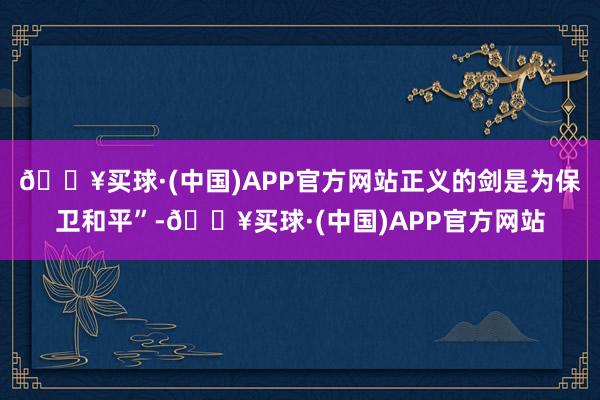 🔥买球·(中国)APP官方网站正义的剑是为保卫和平”-🔥买球·(中国)APP官方网站