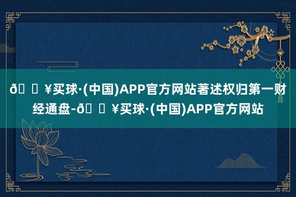 🔥买球·(中国)APP官方网站著述权归第一财经通盘-🔥买球·(中国)APP官方网站