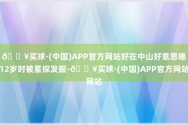 🔥买球·(中国)APP官方网站好在中山好意思穗12岁时被星探发掘-🔥买球·(中国)APP官方网站