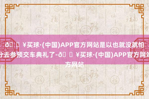 🔥买球·(中国)APP官方网站是以也就没就怕分去参预交车典礼了-🔥买球·(中国)APP官方网站