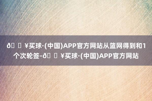 🔥买球·(中国)APP官方网站从篮网得到和1个次轮签-🔥买球·(中国)APP官方网站