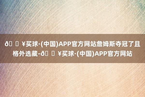 🔥买球·(中国)APP官方网站詹姆斯夺冠了且格外选藏-🔥买球·(中国)APP官方网站