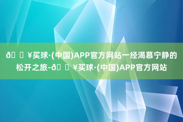 🔥买球·(中国)APP官方网站一经渴慕宁静的松开之旅-🔥买球·(中国)APP官方网站