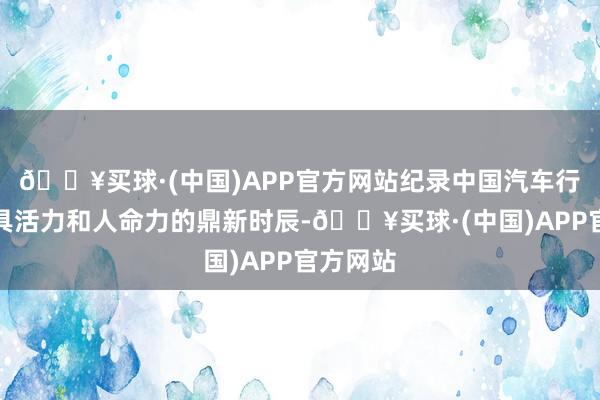 🔥买球·(中国)APP官方网站纪录中国汽车行业中最具活力和人命力的鼎新时辰-🔥买球·(中国)APP官方网站