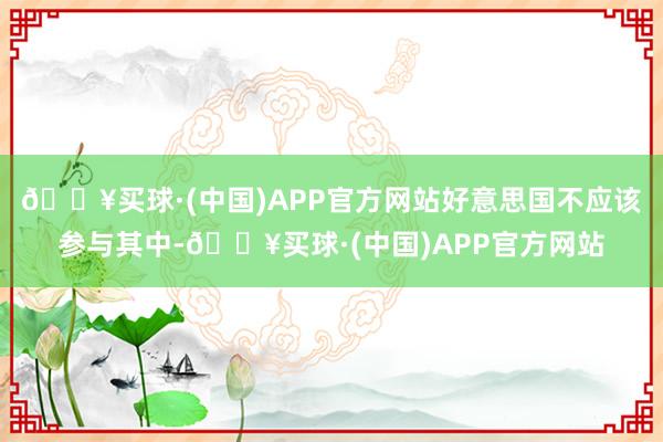 🔥买球·(中国)APP官方网站好意思国不应该参与其中-🔥买球·(中国)APP官方网站