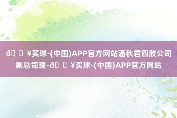 🔥买球·(中国)APP官方网站潘秋君四肢公司副总司理-🔥买球·(中国)APP官方网站