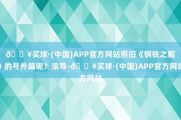 🔥买球·(中国)APP官方网站照旧《钢铁之躯》的号外篇呢？滚导-🔥买球·(中国)APP官方网站