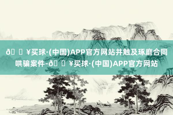 🔥买球·(中国)APP官方网站并触及琢磨合同哄骗案件-🔥买球·(中国)APP官方网站