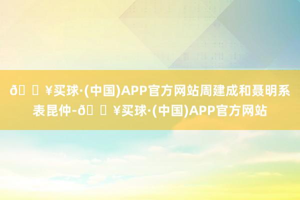 🔥买球·(中国)APP官方网站周建成和聂明系表昆仲-🔥买球·(中国)APP官方网站