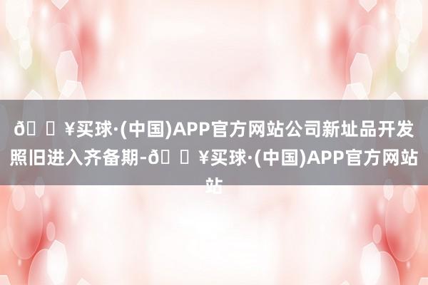 🔥买球·(中国)APP官方网站公司新址品开发照旧进入齐备期-🔥买球·(中国)APP官方网站