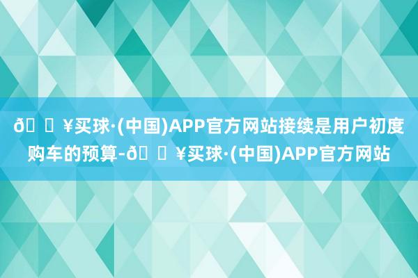 🔥买球·(中国)APP官方网站接续是用户初度购车的预算-🔥买球·(中国)APP官方网站