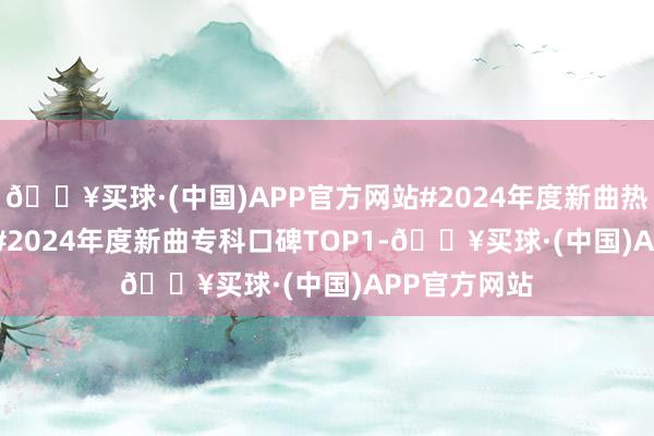 🔥买球·(中国)APP官方网站#2024年度新曲热度TOP10##2024年度新曲专科口碑TOP1-🔥买球·(中国)APP官方网站