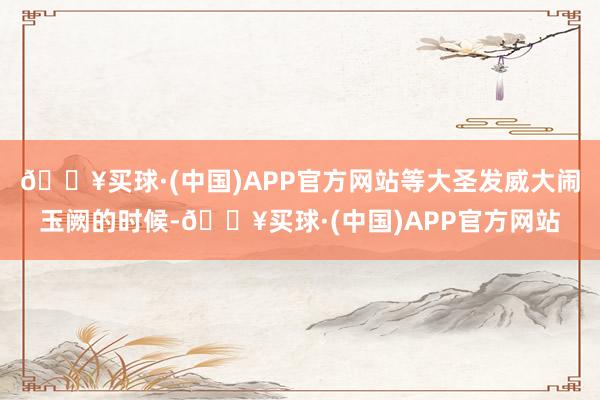 🔥买球·(中国)APP官方网站等大圣发威大闹玉阙的时候-🔥买球·(中国)APP官方网站