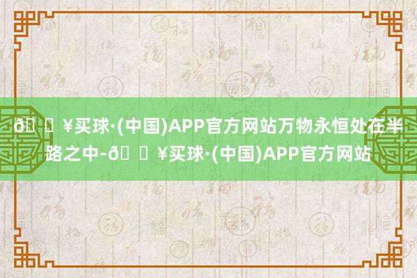 🔥买球·(中国)APP官方网站万物永恒处在半路之中-🔥买球·(中国)APP官方网站