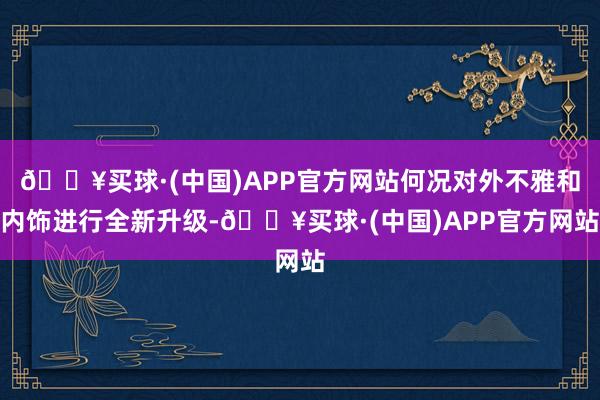 🔥买球·(中国)APP官方网站何况对外不雅和内饰进行全新升级-🔥买球·(中国)APP官方网站