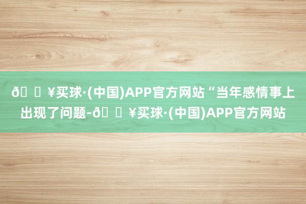 🔥买球·(中国)APP官方网站“当年感情事上出现了问题-🔥买球·(中国)APP官方网站