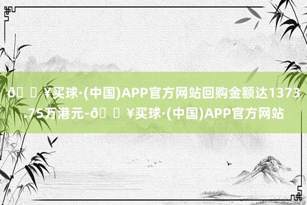 🔥买球·(中国)APP官方网站回购金额达1373.75万港元-🔥买球·(中国)APP官方网站