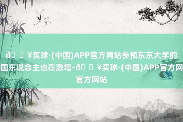 🔥买球·(中国)APP官方网站参预东京大学的中国东说念主也在激增-🔥买球·(中国)APP官方网站