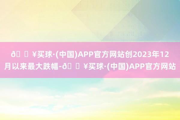 🔥买球·(中国)APP官方网站创2023年12月以来最大跌幅-🔥买球·(中国)APP官方网站