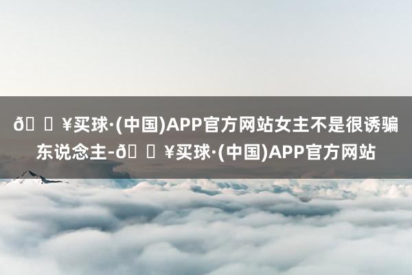 🔥买球·(中国)APP官方网站女主不是很诱骗东说念主-🔥买球·(中国)APP官方网站