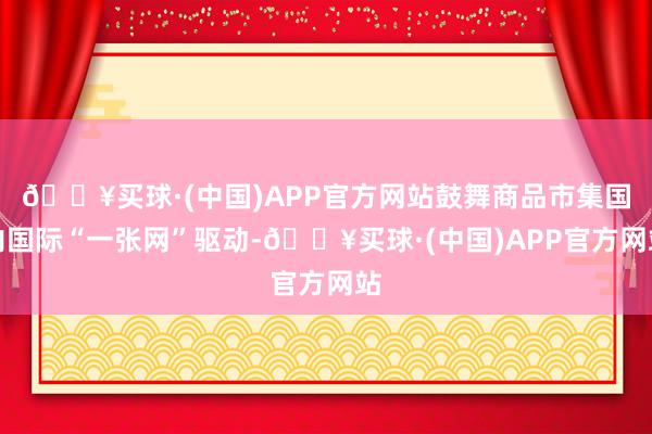 🔥买球·(中国)APP官方网站鼓舞商品市集国内国际“一张网”驱动-🔥买球·(中国)APP官方网站